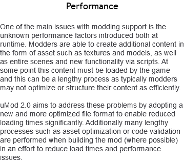 Performance One of the main issues with modding support is the unknown performance factors introduced both at runtime. Modders are able to create additional content in the form of asset such as textures and models, as well as entire scenes and new functionality via scripts. At some point this content must be loaded by the game and this can be a lengthy process as typically modders may not optimize or structure their content as efficiently. uMod 2.0 aims to address these problems by adopting a new and more optimized file format to enable reduced loading times significantly. Additionally many lengthy processes such as asset optimization or code validation are performed when building the mod (where possible) in an effort to reduce load times and performance issues.
