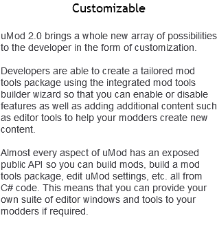Customizable uMod 2.0 brings a whole new array of possibilities to the developer in the form of customization. Developers are able to create a tailored mod tools package using the integrated mod tools builder wizard so that you can enable or disable features as well as adding additional content such as editor tools to help your modders create new content. Almost every aspect of uMod has an exposed public API so you can build mods, build a mod tools package, edit uMod settings, etc. all from C# code. This means that you can provide your own suite of editor windows and tools to your modders if required. 