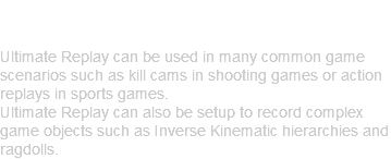 Flexible and Versatile Ultimate Replay can be used in many common game scenarios such as kill cams in shooting games or action replays in sports games. Ultimate Replay can also be setup to record complex game objects such as Inverse Kinematic hierarchies and ragdolls.