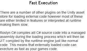 Fast Execution There are a number of other plugins on the Unity asset store for loading external code however most of these are either limited in features or interpreted at runtime making them slow. Roslyn C# compiles alll C# source code into a managed assembly during the loading process which will then be JIT compiled by the runtime engine just like normal code. This means that externally loaded code can execture as fast as your games code.